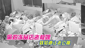 乱伦家庭偷拍冻品店老板娘家里乱七八糟的也不收拾屋子天天晚上就知道让老公草B解痒视频