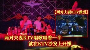 国产性交两对夫妻KTV唱歌唱着一半就在KTV沙发上开操视频