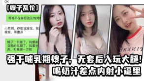 嫂子乱伦哺乳期无套后入喝奶汁差点内射小逼里视频