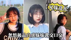 兄妹乱伦忽悠极品白虎妹妹胸推口活美胸视频