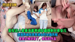 父女乱伦达人老吴当着亲闺女面颜射兄弟女儿玩弄视频