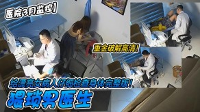 偷窥猥琐男医生给漂亮女病人仔细检查身体视频