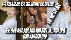 国产泄露约操极品反差婊明星颜值女神邻居露脸在情趣捅B吊床上草到喷水淫叫操B操吊操喷水草喷水捅喷水视频