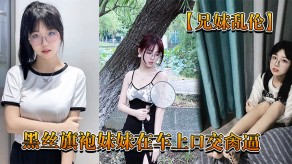 兄妹乱伦回家路上忍不住和黑丝旗袍妹妹在车上口活干鲍内射视频